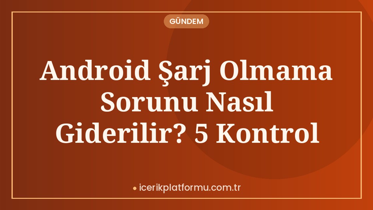 Android Şarj Olmama Sorunu Nasıl Giderilir? 5 Kontrol