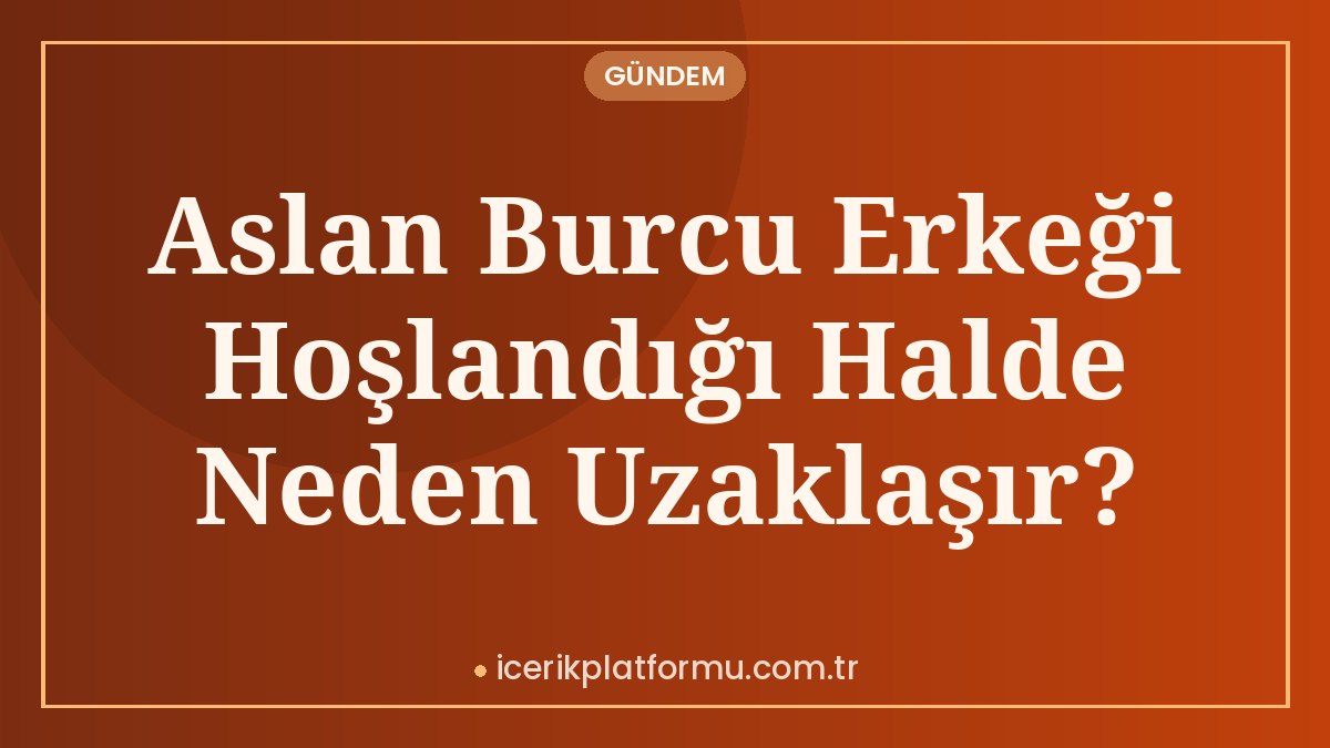 Aslan Burcu Erkeği Hoşlandığı Halde Neden Uzaklaşır?